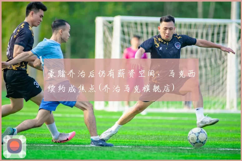 豪赌乔治后仍有薪资空间，马克西续约成焦点(乔治马克旗舰店)